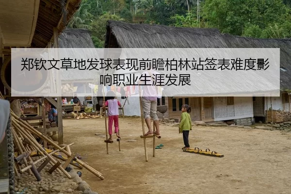 郑钦文草地发球表现前瞻柏林站签表难度影响职业生涯发展