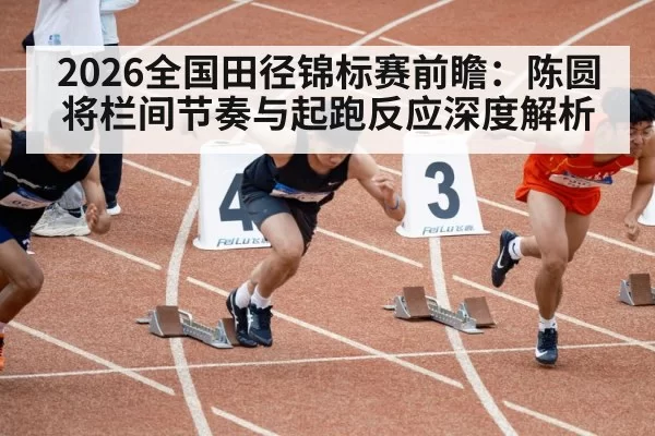 2026全国田径锦标赛前瞻：陈圆将栏间节奏与起跑反应深度解析